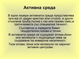 Активна среда
В едни лазери активната среда представлява
пръчка от даден кристал или стъкло, в други-
стъклена тръба,пълна с газ или газова смес,в
трети-кювета със специална течност.
Съответно и лазерите биват
твърдотелни,газови и течни.
В активната среда се съдържат атоми,йони
или молекули с подходящи нива за
създаване на инверсна населеност.
Тези атоми, йони или молекули се наричат
активни центрове.
 