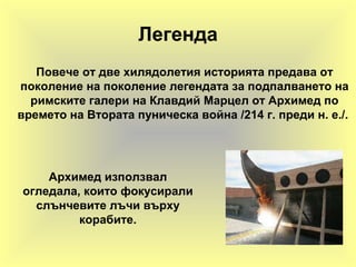 Легенда
Повече от две хилядолетия историята предава от
поколение на поколение легендата за подпалването на
римските галери на Клавдий Марцел от Архимед по
времето на Втората пуническа война /214 г. преди н. е./.
Архимед използвал
огледала, които фокусирали
слънчевите лъчи върху
корабите.
 