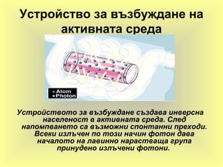 Устройство за възбуждане на
активната среда
Устройството за възбуждане създава инверсна
населеност в активната среда. След
напомпването са възможни спонтанни преходи.
Всеки излъчен по този начин фотон дава
началото на лавинно нарастваща група
принудено излъчени фотони.
 