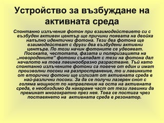 Устройство за възбуждане на
активната среда
Спонтанно излъчения фотон при взаимодействието си с
възбуден активен център ще причини появата на двойка
напълно идентични фотона. Тези два фотона ще
взаимодействат с други два възбудени активни
центъра. По този начин фотоните се удвояват.
Посоката, честотата, фазата и поляризацията на
„новородените” фотони съвпадат с тези на фотона дал
началото на това лавинообразно разрастване. Тъй като
спонтанно излъчените фотони са повече от един и имат
произволни посоки на разпространение, то и лавинките
от вторични фотони ще излизат от активната среда в
най-различни посоки. За да се получи лазерен сноп с
голяма мощност по направление на оста на активната
среда, е необходимо да накараме част от тези лавинки да
преминат многократно през нея. Това се постига чрез
поставянето на активната среда в резонатор.
 