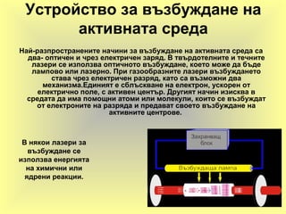 Устройство за възбуждане на
активната среда
Най-разпространените начини за възбуждане на активната среда са
два- оптичен и чрез електричен заряд. В твърдотелните и течните
лазери се използва оптичното възбуждане, което може да бъде
лампово или лазерно. При газообразните лазери възбуждането
става чрез електричен разряд, като са възможни два
механизма.Единият е сблъскване на електрон, ускорен от
електрично поле, с активен център. Другият начин изисква в
средата да има помощни атоми или молекули, които се възбуждат
от електроните на разряда и предават своето възбуждане на
активните центрове.
В някои лазери за
възбуждане се
използва енергията
на химични или
ядрени реакции.
 