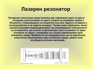 Лазерен резонатор
Лазерният резонатор представлява две паралелни едно на друго
огледала, разположени от двете страни на активната среда и
обърнати с отразяващите си покрития към нея. Едното огледало е
полупрозрачно и се нарича изходно. Тогава само лавинките, които
разпространяват перпендикулярно на отразяващите повърхности
на огледалата, ще останат в резонатора, като се движат от едно
огледало на друго, усилвайки се с всяко преминаване през
активната среда. Мощността на лазерния сноп ще се увеличава
след всяко преминаване през активната среда, докато има
възбудени активни центрове.
 