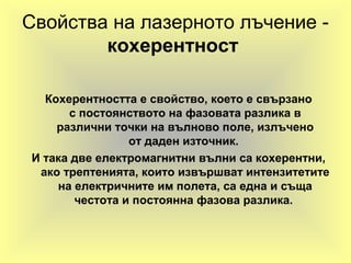 Свойства на лазерното лъчение -
кохерентност
Кохерентността е свойство, което е свързано
с постоянството на фазовата разлика в
различни точки на вълново поле, излъчено
от даден източник.
И така две електромагнитни вълни са кохерентни,
ако трептенията, които извършват интензитетите
на електричните им полета, са една и съща
честота и постоянна фазова разлика.
 