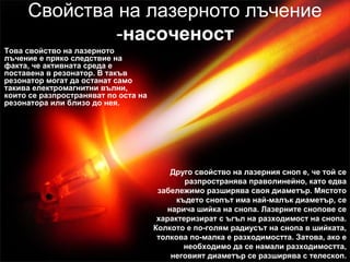 Свойства на лазерното лъчение
-насоченост
Това свойство на лазерното
лъчение е пряко следствие на
факта, че активната среда е
поставена в резонатор. В такъв
резонатор могат да останат само
такива електромагнитни вълни,
които се разпространяват по оста на
резонатора или близо до нея.
Друго свойство на лазерния сноп е, че той се
разпространява праволинейно, като едва
забележимо разширява своя диаметър. Мястото
където снопът има най-малък диаметър, се
нарича шийка на снопа. Лазерните снопове се
характеризират с ъгъл на разходимост на снопа.
Колкото е по-голям радиусът на снопа в шийката,
толкова по-малка е разходимостта. Затова, ако е
необходимо да се намали разходимостта,
неговият диаметър се разширява с телескоп.
 