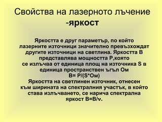 Свойства на лазерното лъчение
-яркост
Яркостта е друг параметър, по който
лазерните източници значително превъзхождат
другите източници на светлина. Яркостта B
представлява мощността P,която
се излъчва от единица площ на източника S в
единица пространствен ъгъл Ом
B= P/(S*Ом)
Яркостта на светлинен източник, отнесен
към ширината на спектралния участък, в който
става излъчването, се нарича спектрална
яркост B=B/ν.
 