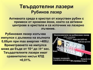 Твърдотелни лазери
Рубинов лазер
Активната среда е кристал от изкуствен рубин с
примеси от хромови йони, които са активни
центрове в кристала и са източник на лазерно
лъчение.
Рубиновия лазер излъчва
импулси с дължина на вълната
0,69μm при max енергия ~400J.
Времетраенето на импулса
може да бъде от 10-2
до 10-9
sec.
Твърдотелните лазери имат
сравнително нисък КПД
≈0,01%.
 