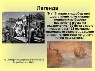 Легенда
"На 10 април следобед при
достатъчно ярко слънце
подпалихме борова
насмолена дъска на
отдалечение 150 фута само с
помощта на 128 огледала:
пламването стана съвършено
внезапно, при това по цялата
площ на дъската.“
Из мемоарите на френският естественик
Жорж Бюфон – 1747г.
 