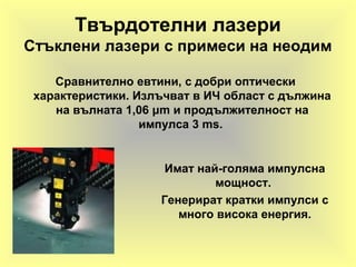 Твърдотелни лазери
Стъклени лазери с примеси на неодим
Сравнително евтини, с добри оптически
характеристики. Излъчват в ИЧ област с дължина
на вълната 1,06 μm и продължителност на
импулса 3 ms.
Имат най-голяма импулсна
мощност.
Генерират кратки импулси с
много висока енергия.
 