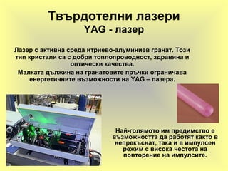 Твърдотелни лазери
YAG - лазер
Лазер с активна среда итриево-алуминиев гранат. Този
тип кристали са с добри топлопроводност, здравина и
оптически качества.
Малката дължина на гранатовите пръчки ограничава
енергетичните възможности на YAG – лазера.
Най-голямото им предимство е
възможността да работят както в
непрекъснат, така и в импулсен
режим с висока честота на
повторение на импулсите.
 