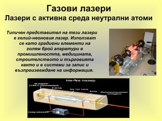 Газови лазери
Лазери с активна среда неутрални атоми
Типичен представител на тези лазери
е хелий-неоновия лазер. Използват
се като градивни елементи на
голям брой апаратури в
промишлеността, медицината,
строителството и търговията
както и в системи за запис и
възпроизвеждане на информация.
 