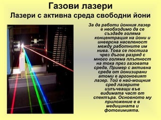 Газови лазери
Лазери с активна среда свободни йони
За да работи йонния лазер
е необходимо да се
създаде голяма
концентрация на йони и
инверсна населеност
между работните им
нива. Това се постига
чрез дъгов разряд с
много голяма плътност
на тока през газовата
среда. Пример с активна
среда от йонизирани
атоми е аргоновият
лазер. Той е най-мощния
сред лазерите
излъчващи във
видимата част от
спектъра. Основното му
приложение е в
медицината и
фотохимията.
 