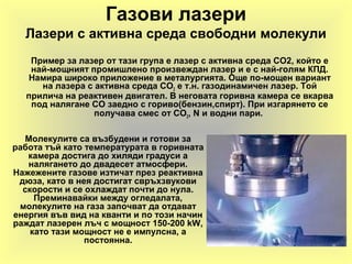 Газови лазери
Лазери с активна среда свободни молекули
Пример за лазер от тази група е лазер с активна среда СО2, който е
най-мощният промишлено произвеждан лазер и е с най-голям КПД.
Намира широко приложение в металургията. Още по-мощен вариант
на лазера с активна среда СО2 е т.н. газодинамичен лазер. Той
прилича на реактивен двигател. В неговата горивна камера се вкарва
под налягане СО заедно с гориво(бензин,спирт). При изгарянето се
получава смес от СО2, N и водни пари.
Молекулите са възбудени и готови за
работа тъй като температурата в горивната
камера достига до хиляди градуси а
налягането до двадесет атмосфери.
Нажежените газове изтичат през реактивна
дюза, като в нея достигат свръхзвукови
скорости и се охлаждат почти до нула.
Преминавайки между огледалата,
молекулите на газа започват да отдават
енергия във вид на кванти и по този начин
раждат лазерен лъч с мощност 150-200 kW,
като тази мощност не е импулсна, а
постоянна.
 