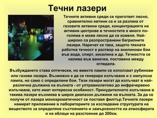 Течни лазери
Възбуждането става оптически, но вместо лампи се използват рубинови
или газови лазери. Възможно е да се генерира излъчване и с импулсна
лампа, но само с определени бои. Тези лазери могат да излъчват в най-
различна дължина на вълната - от ултравиолетово до инфрачервено
излъчване, като имат интересна особеност. Принудителното излъчване в
такива лазери възниква в широк диапазон дължини на вълната. За да се
получи от лазера монохроматичност се поставя филтър.Течните лазери
намират приложение в лабораториите за изследване структурата на
веществото за определяне състоянието и замърсеността на атмосферата
и на облаци на разстояние до 200км.
Течните активни среди се приготвят лесно,
сравнително евтини са и за разлика от
газовите актвини среди, концентрацията на
активни центрове в течностите е много по-
голяма и може лесно да се изменя. Най-
широко са разпространени багрилните
лазери. Наричат се така, защото тяхната
работна течност е разтвор на анилинови бои
във вода, спирт, киселина и др. Течността се
налива във ваничка, поставена между
огледала.
 