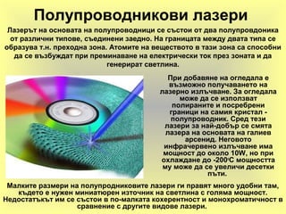 Полупроводникови лазери
При добавяне на огледала е
възможно получаването на
лазерно излъчване. За огледала
може да се използват
полираните и посребрени
граници на самия кристал -
полупроводник. Сред тези
лазери за най-добър се смята
лазера на основата на галиев
арсенид. Неговото
инфрачервено излъчване има
мощност до около 10W, но при
охлаждане до -200o
С мощността
му може да се увеличи десетки
пъти.
Малките размери на полупродниковите лазери ги правят много удобни там,
където е нужен миниатюрен източник на светлина с голяма мощност.
Недостатъкът им се състои в по-малката кохерентност и монохроматичност в
сравнение с другите видове лазери.
Лазерът на основата на полупроводници се състои от два полупровдоника
от различни типове, съединени заедно. На границата между двата типа се
образува т.н. преходна зона. Атомите на веществото в тази зона са способни
да се възбуждат при преминаване на електрически ток през зоната и да
генерират светлина.
 