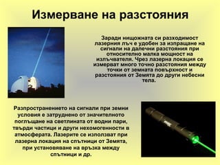 Измерване на разстояния
Заради нищожната си разходимост
лазерния лъч е удобен за изпращане на
сигнали на далечни разстояния при
относително малка мощност на
излъчвателя. Чрез лазерна локация се
измерват много точно разстояния между
точки от земната повърхност и
разстояния от Земята до други небесни
тела.
Разпространението на сигнали при земни
условия е затруднено от значителното
поглъщане на светлината от водни пари,
твърди частици и други нехомогенности в
атмосферата. Лазерите се използват при
лазерна локация на спътници от Земята,
при установяване на връзка между
спътници и др.
 