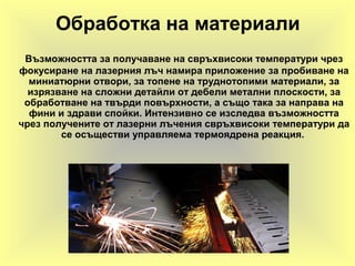 Обработка на материали
Възможността за получаване на свръхвисоки температури чрез
фокусиране на лазерния лъч намира приложение за пробиване на
миниатюрни отвори, за топене на труднотопими материали, за
изрязване на сложни детайли от дебели метални плоскости, за
обработване на твърди повърхности, а също така за направа на
фини и здрави спойки. Интензивно се изследва възможността
чрез получените от лазерни лъчения свръхвисоки температури да
се осъществи управляема термоядрена реакция.
 