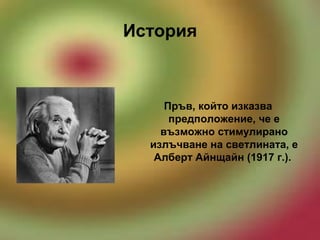 История
Пръв, който изказва
предположение, че е
възможно стимулирано
излъчване на светлината, е
Алберт Айнщайн (1917 г.).
 