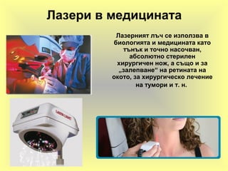 Лазери в медицината
Лазерният лъч се използва в
биологията и медицината като
тънък и точно насочван,
абсолютно стерилен
хирургичен нож, а също и за
„залепване“ на ретината на
окото, за хирургическо лечение
на тумори и т. н.
 