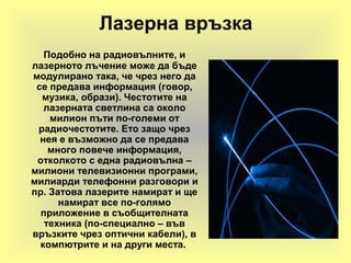 Лазерна връзка
Подобно на радиовълните, и
лазерното лъчение може да бъде
модулирано така, че чрез него да
се предава информация (говор,
музика, образи). Честотите на
лазерната светлина са около
милион пъти по-големи от
радиочестотите. Ето защо чрез
нея е възможно да се предава
много повече информация,
отколкото с една радиовълна –
милиони телевизионни програми,
милиарди телефонни разговори и
пр. Затова лазерите намират и ще
намират все по-голямо
приложение в съобщителната
техника (по-специално – във
връзките чрез оптични кабели), в
компютрите и на други места.
 