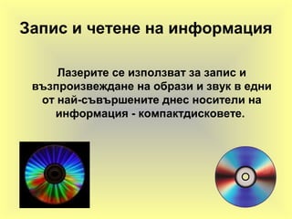 Запис и четене на информация
Лазерите се използват за запис и
възпроизвеждане на образи и звук в едни
от най-съвършените днес носители на
информация - компактдисковете.
 