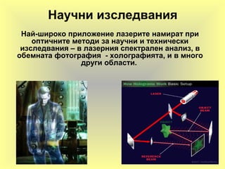 Научни изследвания
Най-широко приложение лазерите намират при
оптичните методи за научни и технически
изследвания – в лазерния спектрален анализ, в
обемната фотография - холографията, и в много
други области.
 