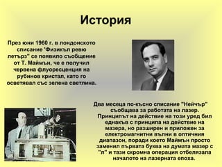История
Два месеца по-късно списание "Нейчър"
съобщава за работата на лазер.
Принципът на действие на този уред бил
еднакъв с принципа на действие на
мазера, но разширен и приложен за
електромагнитни вълни в оптичния
диапазон, поради което Маймън просто
заменил първата буква на думата мазер с
"л" и тази скромна операция отбелязала
началото на лазерната епоха.
През юни 1960 г. в лондонското
списание 'Физикъл ревю
летърз" се появило съобщение
от Т. Маймън, че е получил
червена флуоресценция на
рубинов кристал, като го
осветявал със зелена светлина.
 