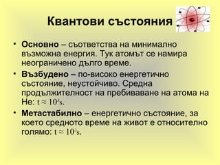 Квантови състояния
• Основно – съответства на минимално
възможна енергия. Тук атомът се намира
неограничено дълго време.
• Възбудено – по-високо енергетично
състояние, неустойчиво. Средна
продължителност на пребиваване на атома на
He: t ≈ 10-8
s.
• Метастабилно – енергетично състояние, за
което средното време на живот е относително
голямо: t ≈ 10-3
s.
 