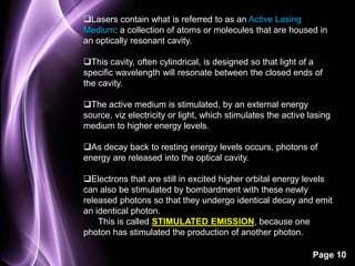 Lasers contain what is referred to as an Active Lasing 
Medium: a collection of atoms or molecules that are housed in 
an optically resonant cavity. 
This cavity, often cylindrical, is designed so that light of a 
specific wavelength will resonate between the closed ends of 
the cavity. 
The active medium is stimulated, by an external energy 
source, viz electricity or light, which stimulates the active lasing 
medium to higher energy levels. 
As decay back to resting energy levels occurs, photons of 
energy are released into the optical cavity. 
Electrons that are still in excited higher orbital energy levels 
can also be stimulated by bombardment with these newly 
released photons so that they undergo identical decay and emit 
an identical photon. 
Page 10 
This is called STIMULATED EMISSION, because one 
photon has stimulated the production of another photon. 
 