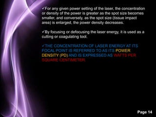 For any given power setting of the laser, the concentration 
or density of the power is greater as the spot size becomes 
smaller, and conversely, as the spot size (tissue impact 
area) is enlarged, the power density decreases. 
By focusing or defocusing the laser energy, it is used as a 
cutting or coagulating tool. 
THE CONCENTRATION OF LASER ENERGY AT ITS 
FOCAL POINT IS REFERRED TO AS ITS POWER 
DENSITY (PD) AND IS EXPRESSED AS WATTS PER 
SQUARE CENTIMETER. 
Page 14 
 