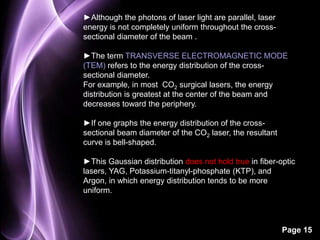Page 15 
►Although the photons of laser light are parallel, laser 
energy is not completely uniform throughout the cross-sectional 
diameter of the beam . 
►The term TRANSVERSE ELECTROMAGNETIC MODE 
(TEM) refers to the energy distribution of the cross-sectional 
diameter. 
For example, in most CO2 surgical lasers, the energy 
distribution is greatest at the center of the beam and 
decreases toward the periphery. 
►If one graphs the energy distribution of the cross-sectional 
beam diameter of the CO2 laser, the resultant 
curve is bell-shaped. 
►This Gaussian distribution does not hold true in fiber-optic 
lasers, YAG, Potassium-titanyl-phosphate (KTP), and 
Argon, in which energy distribution tends to be more 
uniform. 
 