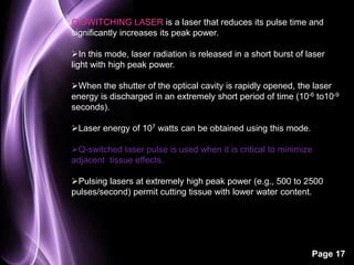 Q-SWITCHING LASER is a laser that reduces its pulse time and 
significantly increases its peak power. 
In this mode, laser radiation is released in a short burst of laser 
light with high peak power. 
When the shutter of the optical cavity is rapidly opened, the laser 
energy is discharged in an extremely short period of time (10-6 to10-9 
seconds). 
Page 17 
Laser energy of 107 watts can be obtained using this mode. 
Q-switched laser pulse is used when it is critical to minimize 
adjacent tissue effects. 
Pulsing lasers at extremely high peak power (e.g., 500 to 2500 
pulses/second) permit cutting tissue with lower water content. 
 