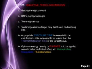 Page 21 
AIM- SELECTIVE PHOTO-THERMOLYSIS 
a. Getting the right amount 
b. Of the right wavelength 
c. To the right tissue 
d. To damage/destroy/target only that tissue and nothing 
else. 
 Appropriate EXPOSURE TIME is essential to be 
maintained… it is supposed to be lesser than the 
Thermal Relaxation Time of the target tissue. 
 Optimum energy density or FLUENCE is to be applied 
so as to achieve desired effect viz, Vapourization, 
Coagulation, Photodisruption. 
 