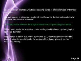  Laser energy interacts with tissue causing biologic, photochemical, or thermal 
reactions. 
 Laser energy is absorbed, scattered, or affected by the thermal conductivity 
and local circulation of the tissue. 
 Primary tissue effect of the surgical lasers used in gynecology is thermal. 
The beam profile for any given power setting can be altered by changing the 
spot size diameter. 
Soft tissue is about 80% water by volume. CO2 laser is highly absorbed by 
water, limiting its penetration to the surface of the tissue, where it can be 
monitored visually. 
Page 24 
 
