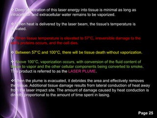 Page 25 
 Deep penetration of this laser energy into tissue is minimal as long as 
intracellular and extracellular water remains to be vaporized. 
 When heat is delivered by the laser beam, the tissue's temperature is 
elevated. 
 When tissue temperature is elevated to 57°C, irreversible damage to the 
cell's proteins occurs, and the cell dies. 
 Between 57°C and 100°C, there will be tissue death without vaporization. 
 Above 100°C, vaporization occurs, with conversion of the fluid content of 
tissue to vapor and the other cellular components being converted to smoke. 
This product is referred to as the LASER PLUME. 
When the plume is evacuated, it debrides the area and effectively removes 
the tissue. Additional tissue damage results from lateral conduction of heat away 
from the laser impact site. The amount of damage caused by heat conduction is 
directly proportional to the amount of time spent in lasing. 
 