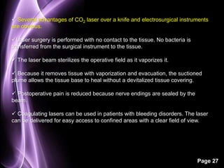  Several advantages of CO2 laser over a knife and electrosurgical instruments 
are obvious. 
Page 27 
Laser surgery is performed with no contact to the tissue. No bacteria is 
transferred from the surgical instrument to the tissue. 
 The laser beam sterilizes the operative field as it vaporizes it. 
 Because it removes tissue with vaporization and evacuation, the suctioned 
plume allows the tissue base to heal without a devitalized tissue covering. 
 Postoperative pain is reduced because nerve endings are sealed by the 
beam. 
 Coagulating lasers can be used in patients with bleeding disorders. The laser 
can be delivered for easy access to confined areas with a clear field of view. 
 