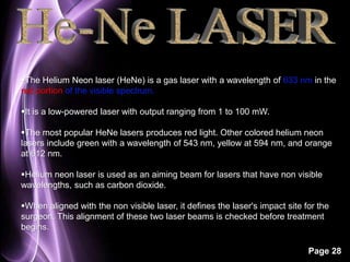 The Helium Neon laser (HeNe) is a gas laser with a wavelength of 633 nm in the 
red portion of the visible spectrum. 
Page 28 
It is a low-powered laser with output ranging from 1 to 100 mW. 
The most popular HeNe lasers produces red light. Other colored helium neon 
lasers include green with a wavelength of 543 nm, yellow at 594 nm, and orange 
at 612 nm. 
Helium neon laser is used as an aiming beam for lasers that have non visible 
wavelengths, such as carbon dioxide. 
When aligned with the non visible laser, it defines the laser's impact site for the 
surgeon. This alignment of these two laser beams is checked before treatment 
begins. 
 
