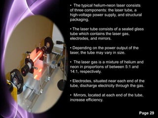 • The typical helium-neon laser consists 
of three components: the laser tube, a 
high-voltage power supply, and structural 
packaging. 
• The laser tube consists of a sealed glass 
tube which contains the laser gas, 
electrodes, and mirrors. 
Page 29 
• Depending on the power output of the 
laser, the tube may vary in size. 
• The laser gas is a mixture of helium and 
neon in proportions of between 5:1 and 
14:1, respectively. 
• Electrodes, situated near each end of the 
tube, discharge electricity through the gas. 
• Mirrors, located at each end of the tube, 
increase efficiency. 
 