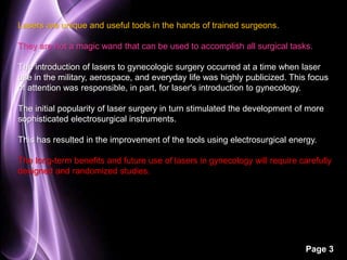 Page 3 
Lasers are unique and useful tools in the hands of trained surgeons. 
They are not a magic wand that can be used to accomplish all surgical tasks. 
The introduction of lasers to gynecologic surgery occurred at a time when laser 
use in the military, aerospace, and everyday life was highly publicized. This focus 
of attention was responsible, in part, for laser's introduction to gynecology. 
The initial popularity of laser surgery in turn stimulated the development of more 
sophisticated electrosurgical instruments. 
This has resulted in the improvement of the tools using electrosurgical energy. 
The long-term benefits and future use of lasers in gynecology will require carefully 
designed and randomized studies. 
 
