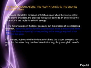 Page 30 
• IN HELIUM-NEON LASERS, THE NEON ATOMS ARE THE SOURCE 
OF LASER LIGHT. 
• Because stimulated emission only takes place when there are excited 
neon atoms available, the process will quickly come to an end unless the 
neon atoms are replenished with energy. 
• The helium atoms in the laser gas carry out the process of re-energizing 
the neon. Helium is perfect for this task because it has a meta-stable state 
(does not decay as quickly) corresponding to the energy required to re-energize 
the neon 
• Therefore, not only do the helium atoms have the proper energy to re-energize 
the neon, they can hold onto that energy long enough to transfer 
it. 
 
