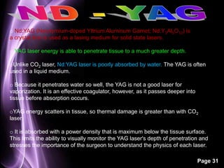 Page 31 
o Nd:YAG (Neodymium-doped Yttrium Aluminum Garnet; Nd:Y3Al5O12) is 
a crystal that is used as a lasing medium for solid state lasers. 
o YAG laser energy is able to penetrate tissue to a much greater depth. 
oUnlike CO2 laser, Nd:YAG laser is poorly absorbed by water. The YAG is often 
used in a liquid medium. 
o Because it penetrates water so well, the YAG is not a good laser for 
vaporization. It is an effective coagulator, however, as it passes deeper into 
tissue before absorption occurs. 
oYAG energy scatters in tissue, so thermal damage is greater than with CO2 
laser. 
o It is absorbed with a power density that is maximum below the tissue surface. 
This limits the ability to visually monitor the YAG laser's depth of penetration and 
stresses the importance of the surgeon to understand the physics of each laser. 
 