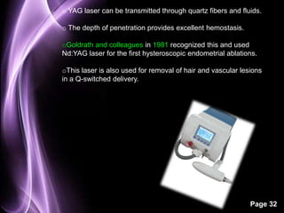o YAG laser can be transmitted through quartz fibers and fluids. 
Page 32 
o The depth of penetration provides excellent hemostasis. 
oGoldrath and colleagues in 1981 recognized this and used 
Nd:YAG laser for the first hysteroscopic endometrial ablations. 
oThis laser is also used for removal of hair and vascular lesions 
in a Q-switched delivery. 
 