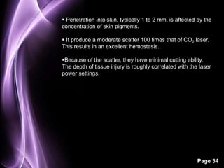  Penetration into skin, typically 1 to 2 mm, is affected by the 
concentration of skin pigments. 
 It produce a moderate scatter 100 times that of CO2 laser. 
This results in an excellent hemostasis. 
Because of the scatter, they have minimal cutting ability. 
The depth of tissue injury is roughly correlated with the laser 
power settings. 
Page 34 
 
