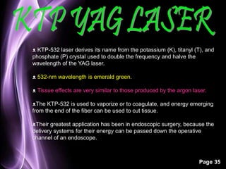 ᴥ KTP-532 laser derives its name from the potassium (K), titanyl (T), and 
phosphate (P) crystal used to double the frequency and halve the 
wavelength of the YAG laser. 
Page 35 
ᴥ 532-nm wavelength is emerald green. 
ᴥ Tissue effects are very similar to those produced by the argon laser. 
ᴥThe KTP-532 is used to vaporize or to coagulate, and energy emerging 
from the end of the fiber can be used to cut tissue. 
ᴥTheir greatest application has been in endoscopic surgery, because the 
delivery systems for their energy can be passed down the operative 
channel of an endoscope. 
 