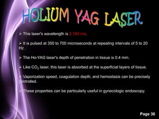 Page 36 
 This laser's wavelength is 2,100 nm. 
 It is pulsed at 350 to 700 microseconds at repeating intervals of 5 to 20 
Hz . 
 The Ho-YAG laser's depth of penetration in tissue is 0.4 mm. 
 Like CO2 laser, this laser is absorbed at the superficial layers of tissue. 
 Vaporization speed, coagulation depth, and hemostasis can be precisely 
controlled. 
 These properties can be particularly useful in gynecologic endoscopy. 
 