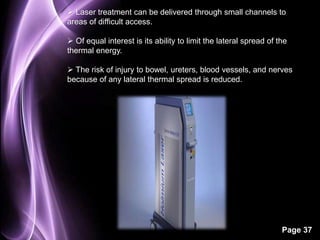 Laser treatment can be delivered through small channels to 
areas of difficult access. 
 Of equal interest is its ability to limit the lateral spread of the 
thermal energy. 
 The risk of injury to bowel, ureters, blood vessels, and nerves 
because of any lateral thermal spread is reduced. 
Page 37 
 