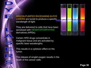Page 38 
ARGON-PUMPED RHODAMINE-B-DYE 
LASERS are tuned to produce a specific 
wavelength of light. 
They are delivered to cells that have been 
sensitized with HEMATOPORPHYRIN 
derivatives (HPDs). 
Certain HPD drugs concentrate in 
malignant tissue and are activated by 
specific laser wavelengths. 
This results in a cytotoxic effect on the 
tumor. 
The release of singlet oxygen results in the 
death of the cancer cells. 
 