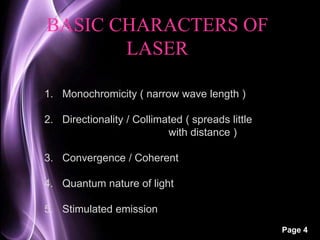 Page 4 
BASIC CHARACTERS OF 
LASER 
1. Monochromicity ( narrow wave length ) 
2. Directionality / Collimated ( spreads little 
with distance ) 
3. Convergence / Coherent 
4. Quantum nature of light 
5. Stimulated emission 
 