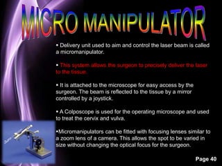  Delivery unit used to aim and control the laser beam is called 
a micromanipulator. 
 This system allows the surgeon to precisely deliver the laser 
to the tissue. 
Page 40 
 It is attached to the microscope for easy access by the 
surgeon. The beam is reflected to the tissue by a mirror 
controlled by a joystick. 
 A Colposcope is used for the operating microscope and used 
to treat the cervix and vulva. 
Micromanipulators can be fitted with focusing lenses similar to 
a zoom lens of a camera. This allows the spot to be varied in 
size without changing the optical focus for the surgeon. 
 