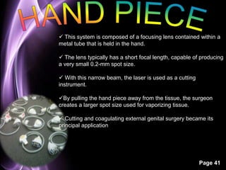  This system is composed of a focusing lens contained within a 
metal tube that is held in the hand. 
 The lens typically has a short focal length, capable of producing 
a very small 0.2-mm spot size. 
Page 41 
 With this narrow beam, the laser is used as a cutting 
instrument. 
By pulling the hand piece away from the tissue, the surgeon 
creates a larger spot size used for vaporizing tissue. 
 Cutting and coagulating external genital surgery became its 
principal application 
 
