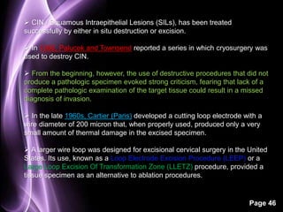 Page 46 
 CIN / Squamous Intraepithelial Lesions (SILs), has been treated 
successfully by either in situ destruction or excision. 
 In 1968, Palucek and Townsend reported a series in which cryosurgery was 
used to destroy CIN. 
 From the beginning, however, the use of destructive procedures that did not 
produce a pathologic specimen evoked strong criticism, fearing that lack of a 
complete pathologic examination of the target tissue could result in a missed 
diagnosis of invasion. 
 In the late 1960s, Cartier (Paris) developed a cutting loop electrode with a 
wire diameter of 200 micron that, when properly used, produced only a very 
small amount of thermal damage in the excised specimen. 
 A larger wire loop was designed for excisional cervical surgery in the United 
States. Its use, known as a Loop Electrode Excision Procedure (LEEP) or a 
Large Loop Excision Of Transformation Zone (LLETZ) procedure, provided a 
tissue specimen as an alternative to ablation procedures. 
 